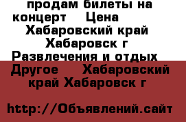 продам билеты на концерт  › Цена ­ 3 000 - Хабаровский край, Хабаровск г. Развлечения и отдых » Другое   . Хабаровский край,Хабаровск г.